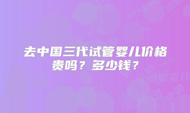 去中国三代试管婴儿价格贵吗？多少钱？
