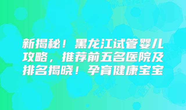 新揭秘！黑龙江试管婴儿攻略，推荐前五名医院及排名揭晓！孕育健康宝宝