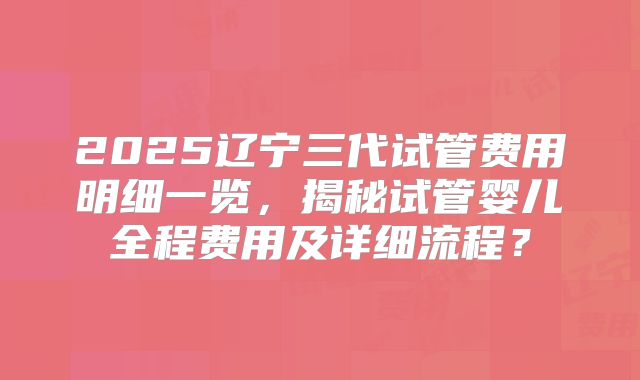 2025辽宁三代试管费用明细一览，揭秘试管婴儿全程费用及详细流程？