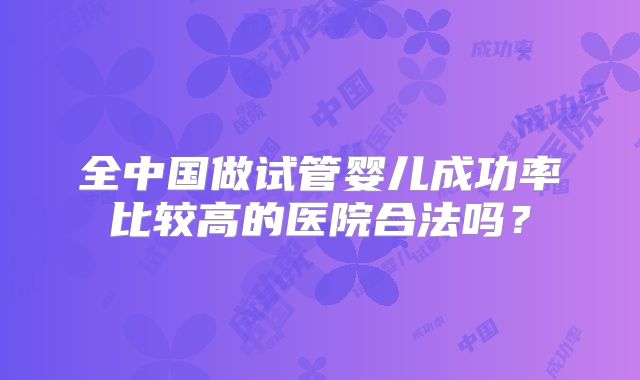 全中国做试管婴儿成功率比较高的医院合法吗？