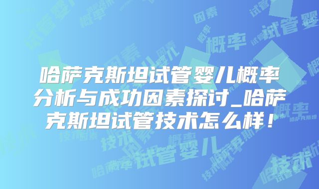 哈萨克斯坦试管婴儿概率分析与成功因素探讨_哈萨克斯坦试管技术怎么样！
