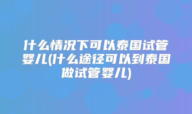 什么情况下可以泰国试管婴儿(什么途径可以到泰国做试管婴儿)