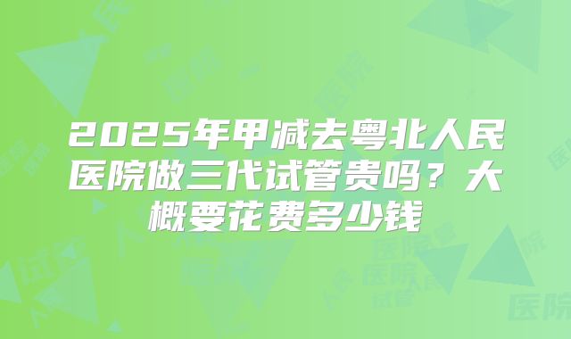 2025年甲减去粤北人民医院做三代试管贵吗？大概要花费多少钱