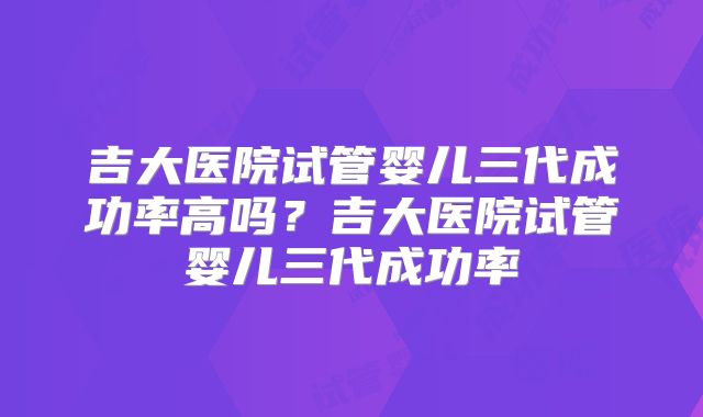 吉大医院试管婴儿三代成功率高吗？吉大医院试管婴儿三代成功率
