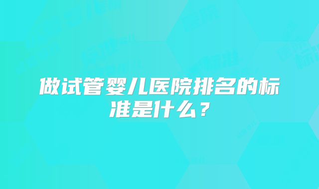 做试管婴儿医院排名的标准是什么？