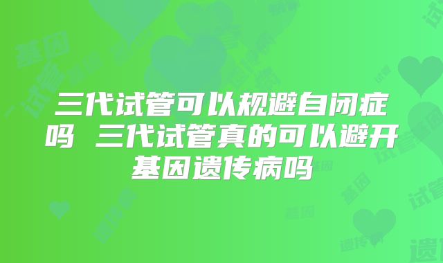 三代试管可以规避自闭症吗 三代试管真的可以避开基因遗传病吗