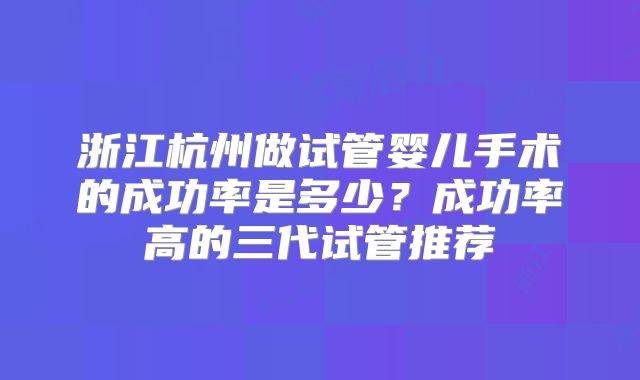 浙江杭州做试管婴儿手术的成功率是多少?成功率高的三代试管推荐