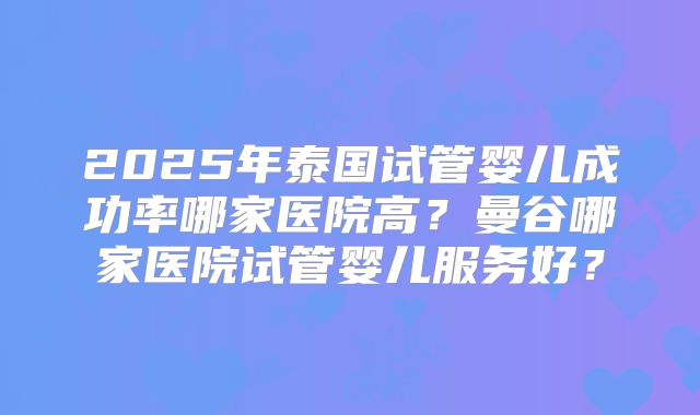 2025年泰国试管婴儿成功率哪家医院高？曼谷哪家医院试管婴儿服务好？