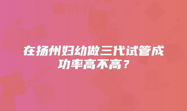 在扬州妇幼做三代试管成功率高不高?