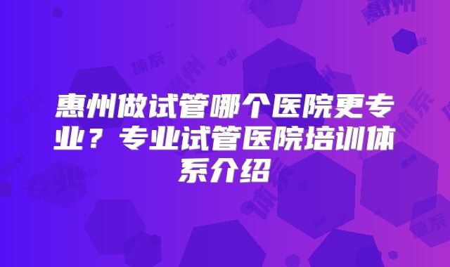 惠州做试管哪个医院更专业？专业试管医院培训体系介绍