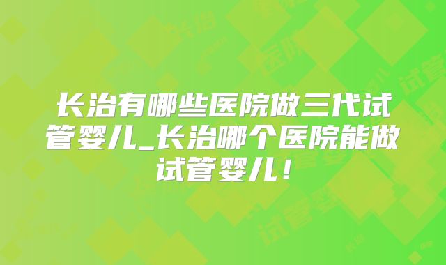 长治有哪些医院做三代试管婴儿_长治哪个医院能做试管婴儿！