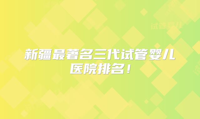 新疆最著名三代试管婴儿医院排名!