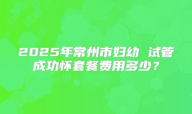 2025年常州市妇幼 试管成功怀套餐费用多少?