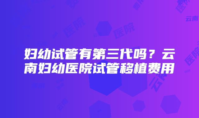 妇幼试管有第三代吗？云南妇幼医院试管移植费用