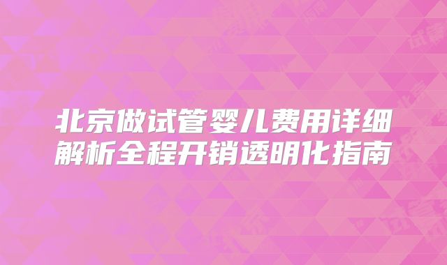 北京做试管婴儿费用详细解析全程开销透明化指南