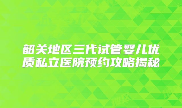 韶关地区三代试管婴儿优质私立医院预约攻略揭秘