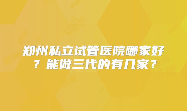 郑州私立试管医院哪家好？能做三代的有几家？