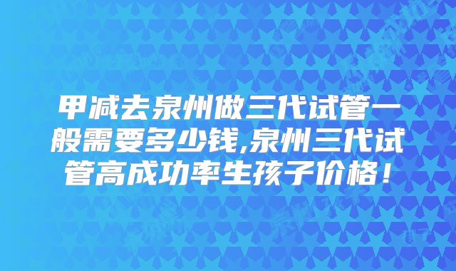 甲减去泉州做三代试管一般需要多少钱,泉州三代试管高成功率生孩子价格!