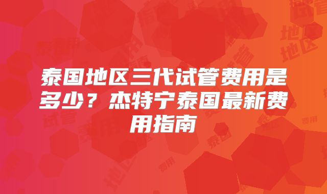 泰国地区三代试管费用是多少？杰特宁泰国最新费用指南