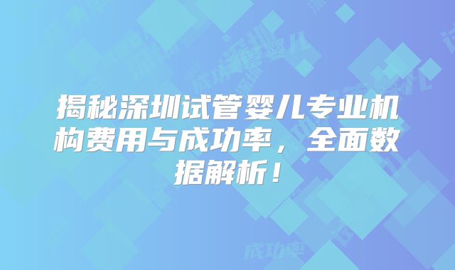 揭秘深圳试管婴儿专业机构费用与成功率，全面数据解析！