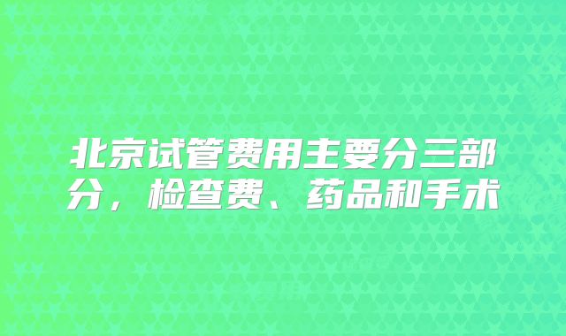 北京试管费用主要分三部分，检查费、药品和手术