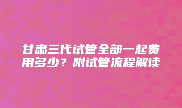 甘肃三代试管全部一起费用多少？附试管流程解读