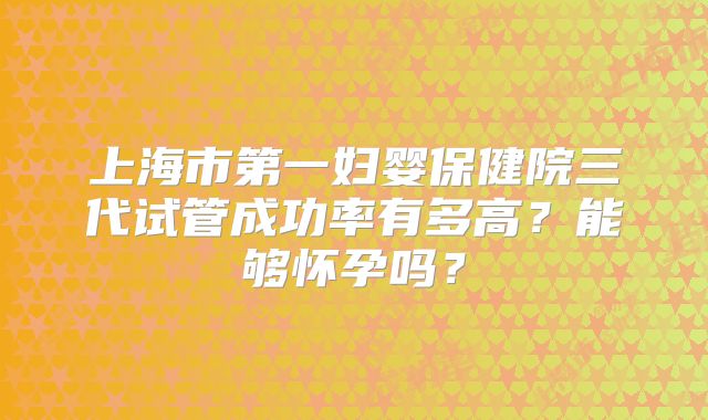 上海市第一妇婴保健院三代试管成功率有多高？能够怀孕吗？