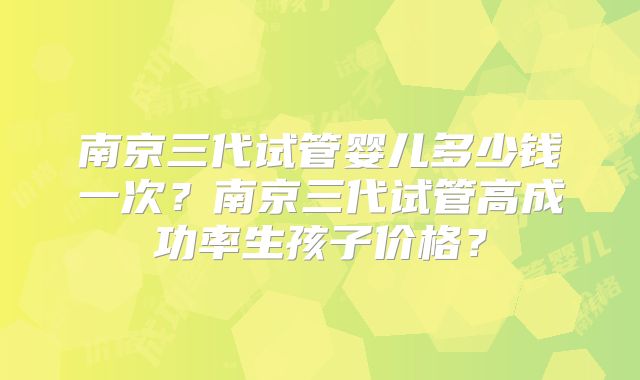 南京三代试管婴儿多少钱一次？南京三代试管高成功率生孩子价格？