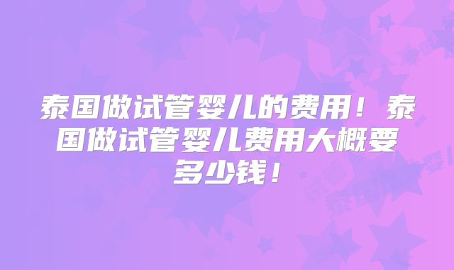 泰国做试管婴儿的费用！泰国做试管婴儿费用大概要多少钱！