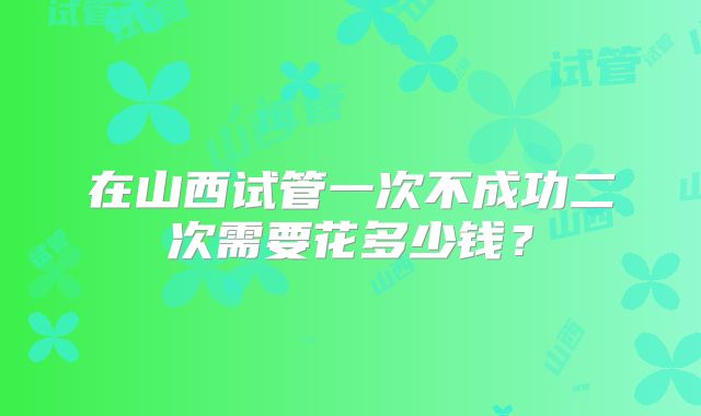 在山西试管一次不成功二次需要花多少钱？