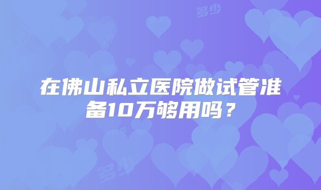 在佛山私立医院做试管准备10万够用吗？