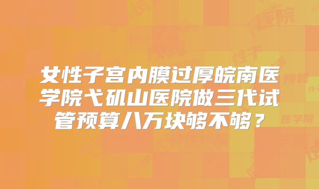 女性子宫内膜过厚皖南医学院弋矶山医院做三代试管预算八万块够不够？