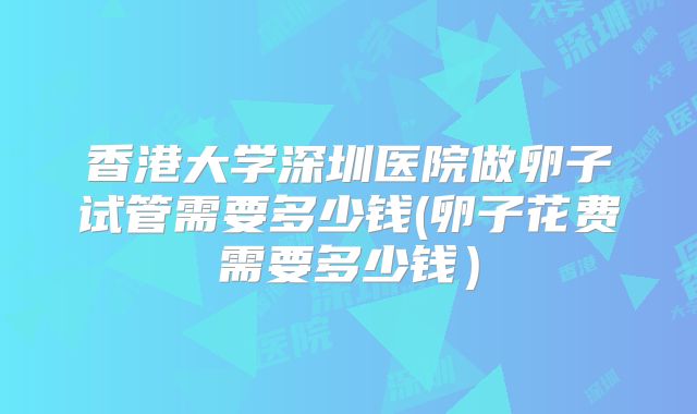 香港大学深圳医院做卵子试管需要多少钱(卵子花费需要多少钱)