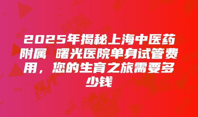 2025年揭秘上海中医药附属 曙光医院单身试管费用,您的生育之旅需要多少钱