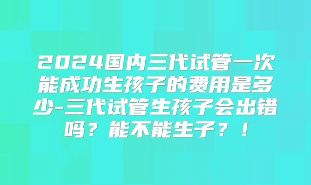 2024国内三代试管一次能成功生孩子的费用是多少-三代试管生孩子会出错吗？能不能生子？！