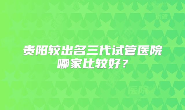 贵阳较出名三代试管医院哪家比较好？
