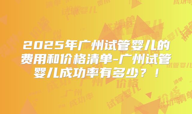 2025年广州试管婴儿的费用和价格清单-广州试管婴儿成功率有多少?!