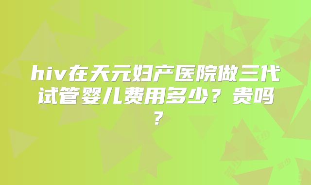 hiv在天元妇产医院做三代试管婴儿费用多少？贵吗？