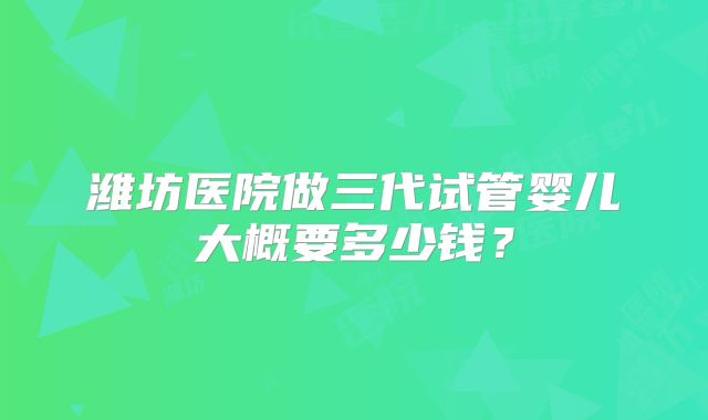 潍坊医院做三代试管婴儿大概要多少钱?