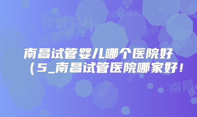 南昌试管婴儿哪个医院好（5_南昌试管医院哪家好！