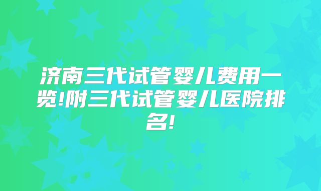 济南三代试管婴儿费用一览!附三代试管婴儿医院排名!