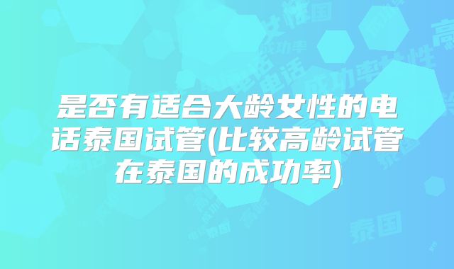是否有适合大龄女性的电话泰国试管(比较高龄试管在泰国的成功率)