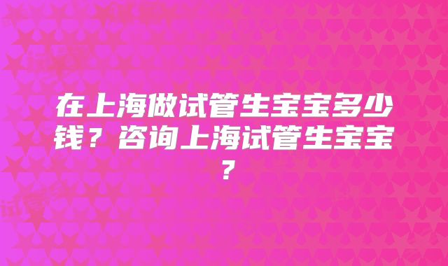 在上海做试管生宝宝多少钱?咨询上海试管生宝宝?
