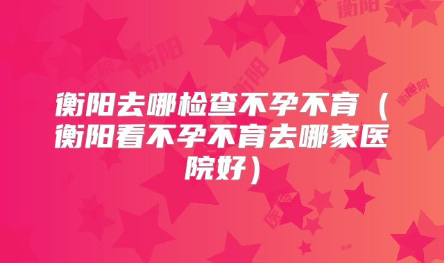 衡阳去哪检查不孕不育（衡阳看不孕不育去哪家医院好）