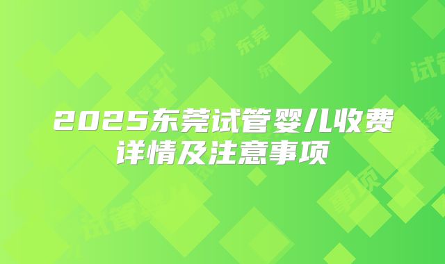 2025东莞试管婴儿收费详情及注意事项