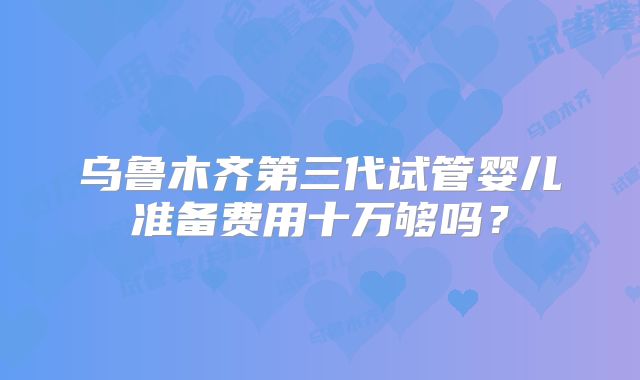 乌鲁木齐第三代试管婴儿准备费用十万够吗？