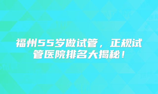 福州55岁做试管，正规试管医院排名大揭秘！