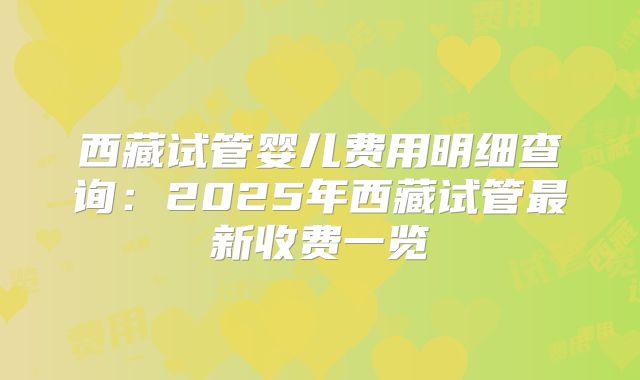 西藏试管婴儿费用明细查询：2025年西藏试管最新收费一览
