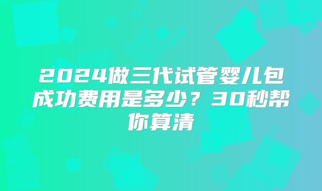 2024做三代试管婴儿包成功费用是多少？30秒帮你算清