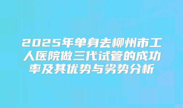 2025年单身去柳州市工人医院做三代试管的成功率及其优势与劣势分析